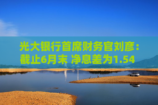 光大银行首席财务官刘彦：截止6月末 净息差为1.54 较上年同比有不小的下降