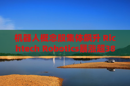 机器人概念股集体飙升 Richtech Robotics暴涨超38%