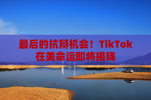 最后的抗辩机会！TikTok在美命运即将揭晓
