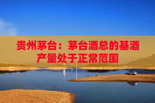 贵州茅台：茅台酒总的基酒产量处于正常范围