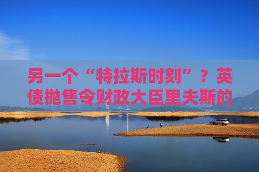 另一个“特拉斯时刻”？英债抛售令财政大臣里夫斯的经济计划处于危险边缘