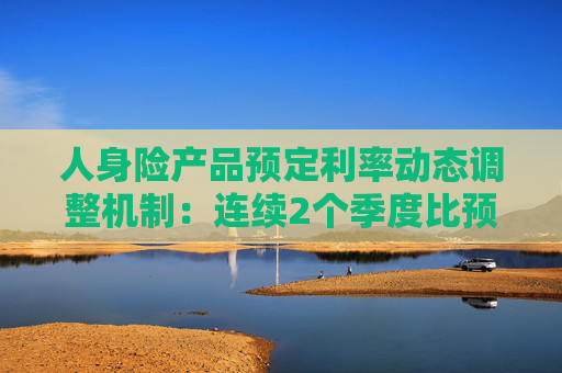 人身险产品预定利率动态调整机制：连续2个季度比预定利率研究值高25个基点及以上时 要及时下调