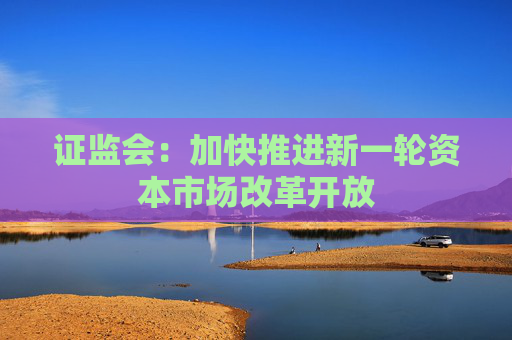 证监会：加快推进新一轮资本市场改革开放