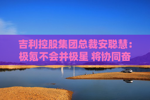吉利控股集团总裁安聪慧：极氪不会并极星 将协同奋进