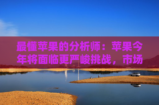 最懂苹果的分析师：苹果今年将面临更严峻挑战，市场过度乐观了，股价有下跌风险