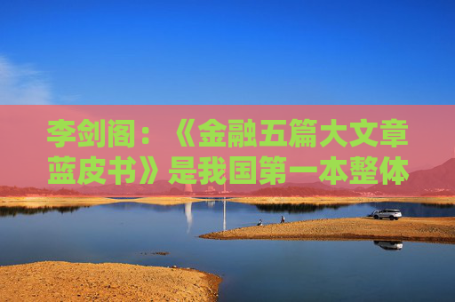 李剑阁：《金融五篇大文章蓝皮书》是我国第一本整体展现金融“五篇大文章”业务内容的专业书籍