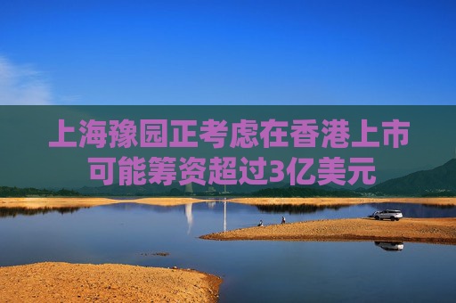 上海豫园正考虑在香港上市 可能筹资超过3亿美元