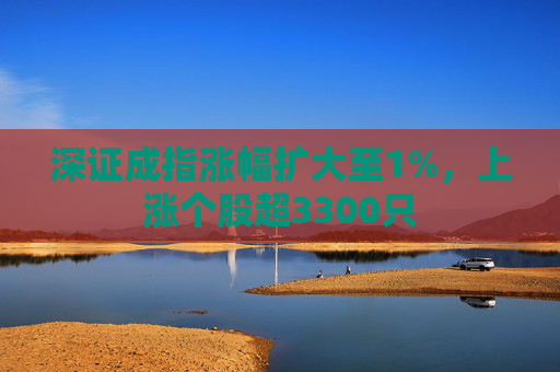 深证成指涨幅扩大至1%，上涨个股超3300只
