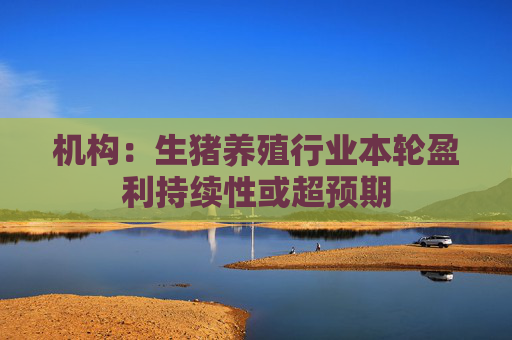 机构：生猪养殖行业本轮盈利持续性或超预期