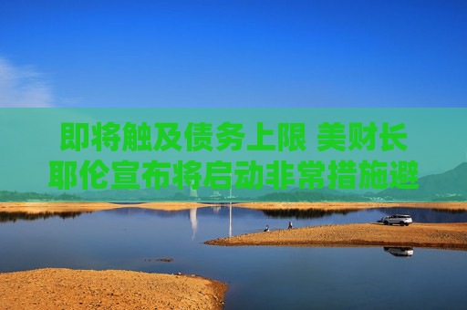 即将触及债务上限 美财长耶伦宣布将启动非常措施避免债务违约