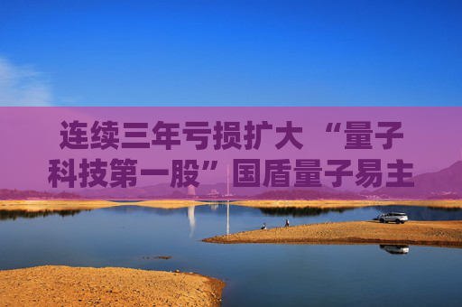连续三年亏损扩大 “量子科技第一股”国盾量子易主求变