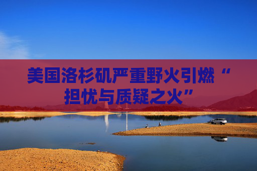 美国洛杉矶严重野火引燃“担忧与质疑之火”