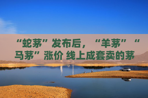 “蛇茅”发布后，“羊茅”“马茅”涨价 线上成套卖的茅台生肖酒尚未迎来“抢购热”