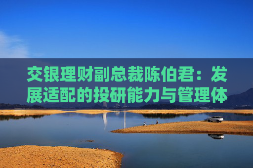 交银理财副总裁陈伯君：发展适配的投研能力与管理体系，成为银行理财子下一步必须面临的课题