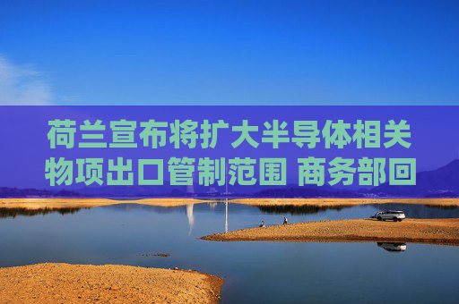 荷兰宣布将扩大半导体相关物项出口管制范围 商务部回应