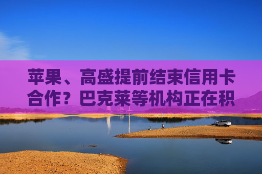 苹果、高盛提前结束信用卡合作？巴克莱等机构正在积极争取谈判