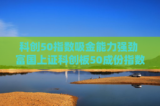 科创50指数吸金能力强劲 富国上证科创板50成份指数基金结募倒计时