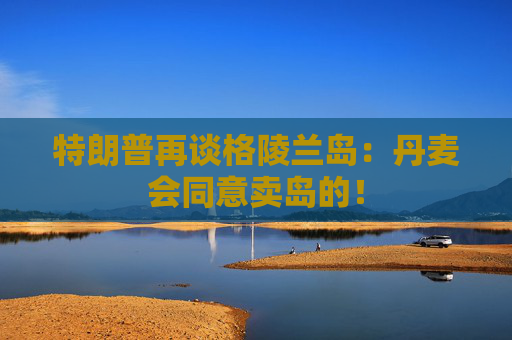 特朗普再谈格陵兰岛：丹麦会同意卖岛的！