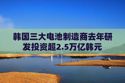 韩国三大电池制造商去年研发投资超2.5万亿韩元
