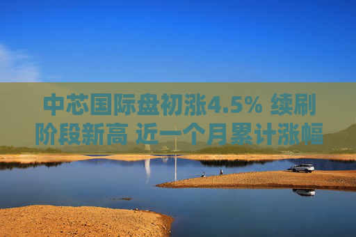 中芯国际盘初涨4.5% 续刷阶段新高 近一个月累计涨幅达50%