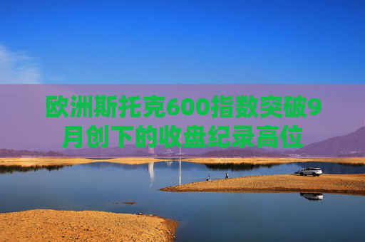 欧洲斯托克600指数突破9月创下的收盘纪录高位
