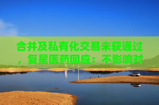 合并及私有化交易未获通过，复星医药回应：不影响对复宏汉霖控股地位