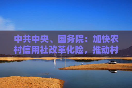 中共中央、国务院：加快农村信用社改革化险，推动村镇银行结构性重组