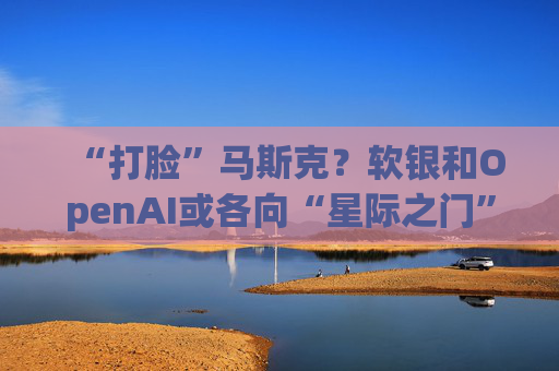 “打脸”马斯克？软银和OpenAI或各向“星际之门”注资190亿美元
