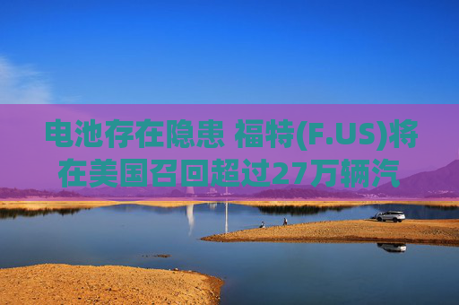 电池存在隐患 福特(F.US)将在美国召回超过27万辆汽车