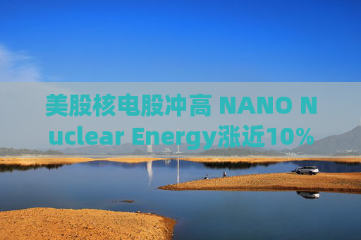美股核电股冲高 NANO Nuclear Energy涨近10%