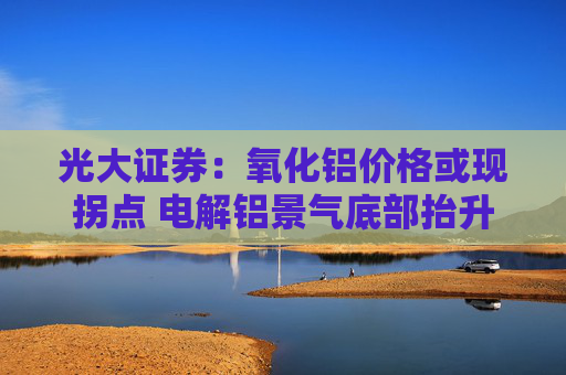 光大证券：氧化铝价格或现拐点 电解铝景气底部抬升 建议关注中国宏桥等