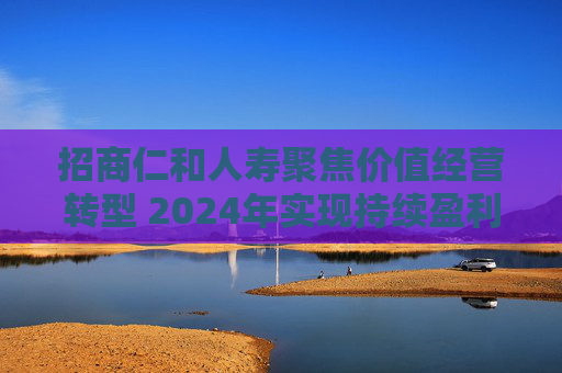 招商仁和人寿聚焦价值经营转型 2024年实现持续盈利