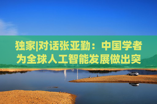 独家|对话张亚勤：中国学者为全球人工智能发展做出突出贡献