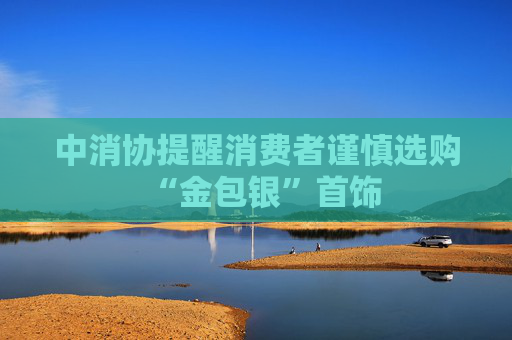 中消协提醒消费者谨慎选购“金包银”首饰