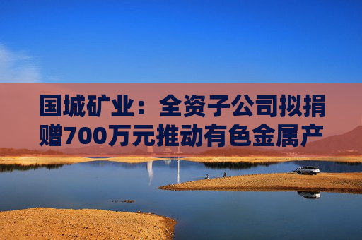 国城矿业：全资子公司拟捐赠700万元推动有色金属产业发展