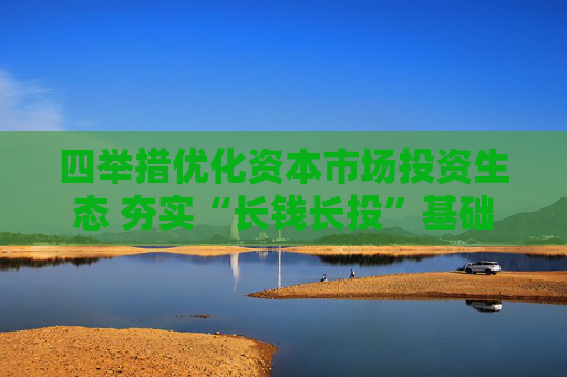 四举措优化资本市场投资生态 夯实“长钱长投”基础