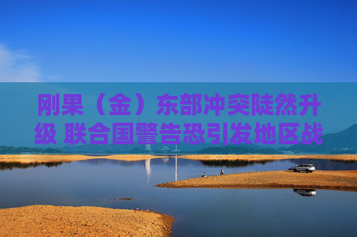 刚果（金）东部冲突陡然升级 联合国警告恐引发地区战争