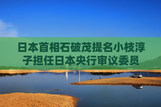 日本首相石破茂提名小枝淳子担任日本央行审议委员
