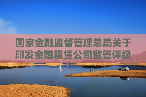 国家金融监督管理总局关于印发金融租赁公司监管评级办法的通知