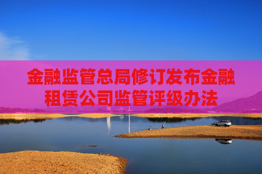金融监管总局修订发布金融租赁公司监管评级办法