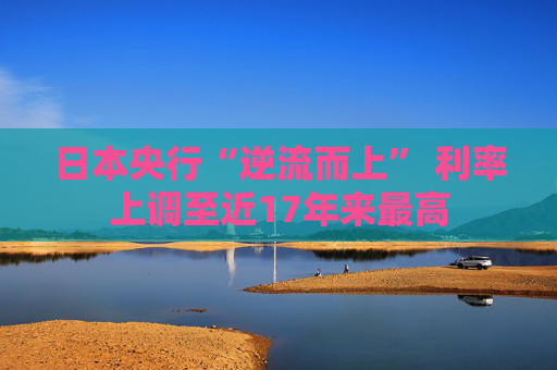 日本央行“逆流而上” 利率上调至近17年来最高