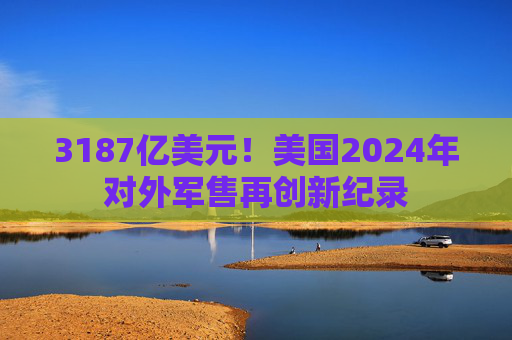 3187亿美元！美国2024年对外军售再创新纪录