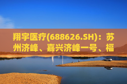 翔宇医疗(688626.SH)：苏州济峰、嘉兴济峰一号、福州济峰均未减持公司股份