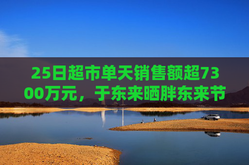 25日超市单天销售额超7300万元，于东来晒胖东来节前营收，还宣布胖东来将投巨资干这件事