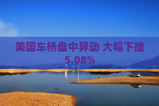 美国车桥盘中异动 大幅下挫5.08%