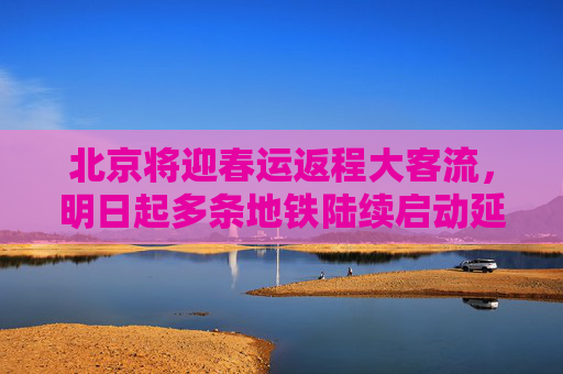 北京将迎春运返程大客流，明日起多条地铁陆续启动延时