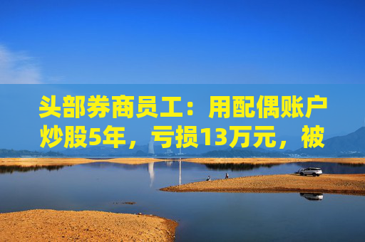 头部券商员工：用配偶账户炒股5年，亏损13万元，被罚5万！