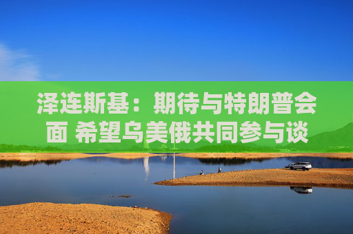 泽连斯基：期待与特朗普会面 希望乌美俄共同参与谈判