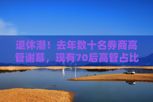 退休潮！去年数十名券商高管谢幕，现有70后高管占比超六成，80后不足一成