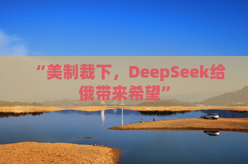 “美制裁下，DeepSeek给俄带来希望”